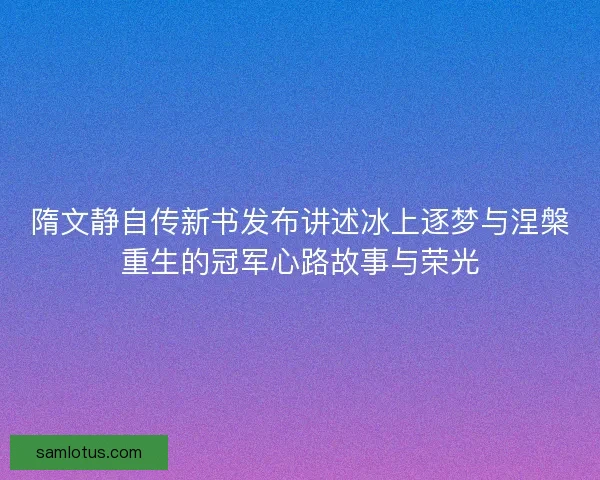 隋文静自传新书发布讲述冰上逐梦与涅槃重生的冠军心路故事与荣光